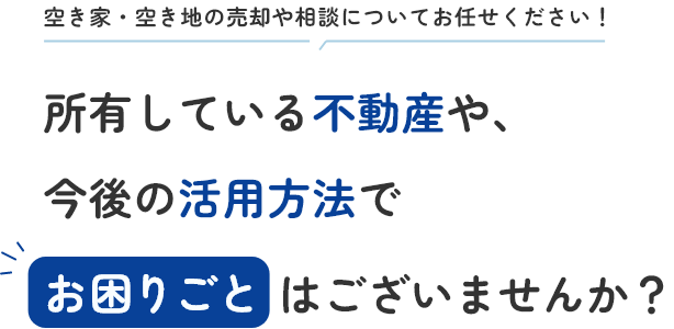 空き家・空き地の売却や相談についてお任せください！ 所有している不動産や、今後の活用方法でお困りごとはございませんか？